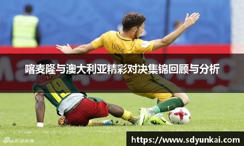 喀麦隆与澳大利亚精彩对决集锦回顾与分析