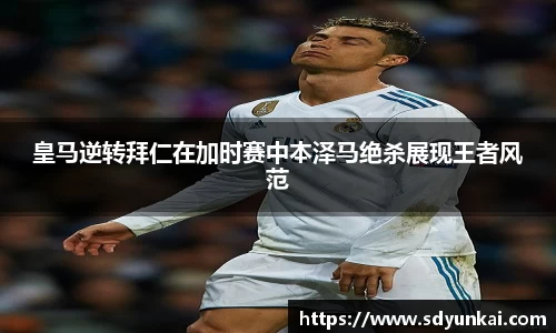 皇马逆转拜仁在加时赛中本泽马绝杀展现王者风范